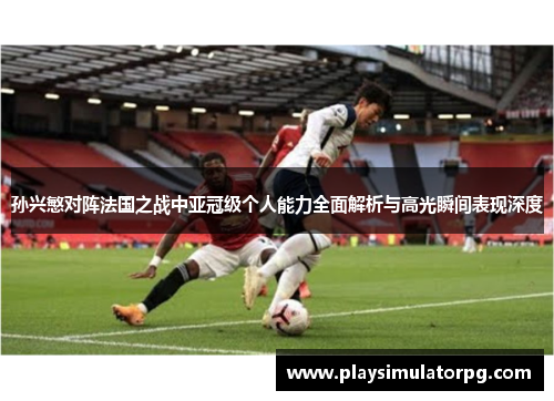 孙兴慜对阵法国之战中亚冠级个人能力全面解析与高光瞬间表现深度