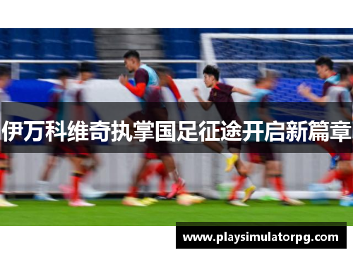 伊万科维奇执掌国足征途开启新篇章 伊万科维奇执掌国足征途开启新篇章