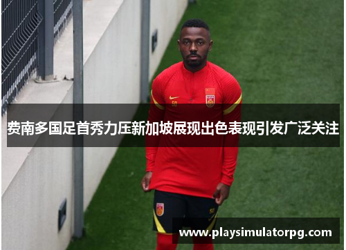 费南多国足首秀力压新加坡展现出色表现引发广泛关注 费南多国足首秀力压新加坡展现出色表现引发广泛关注