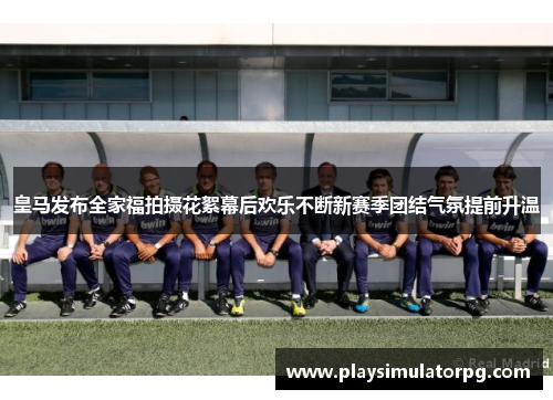 皇马发布全家福拍摄花絮幕后欢乐不断新赛季团结气氛提前升温